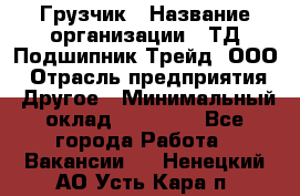 Грузчик › Название организации ­ ТД Подшипник Трейд, ООО › Отрасль предприятия ­ Другое › Минимальный оклад ­ 35 000 - Все города Работа » Вакансии   . Ненецкий АО,Усть-Кара п.